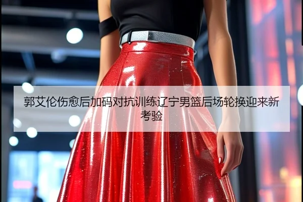 郭艾伦伤愈后加码对抗训练辽宁男篮后场轮换迎来新考验
