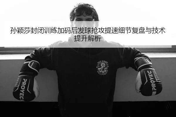 孙颖莎封闭训练加码后发球抢攻提速细节复盘与技术提升解析